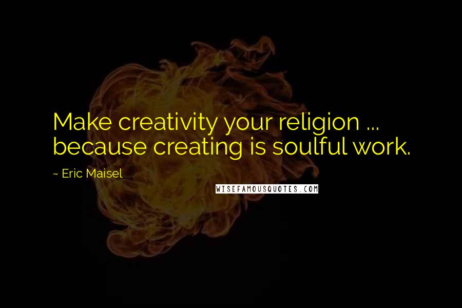 Eric Maisel Quotes: Make creativity your religion ... because creating is soulful work.