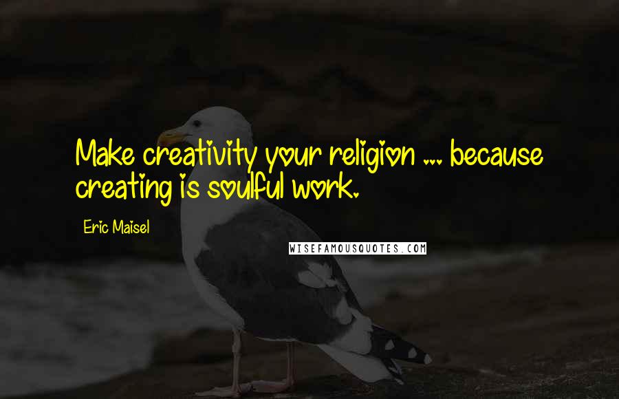 Eric Maisel Quotes: Make creativity your religion ... because creating is soulful work.