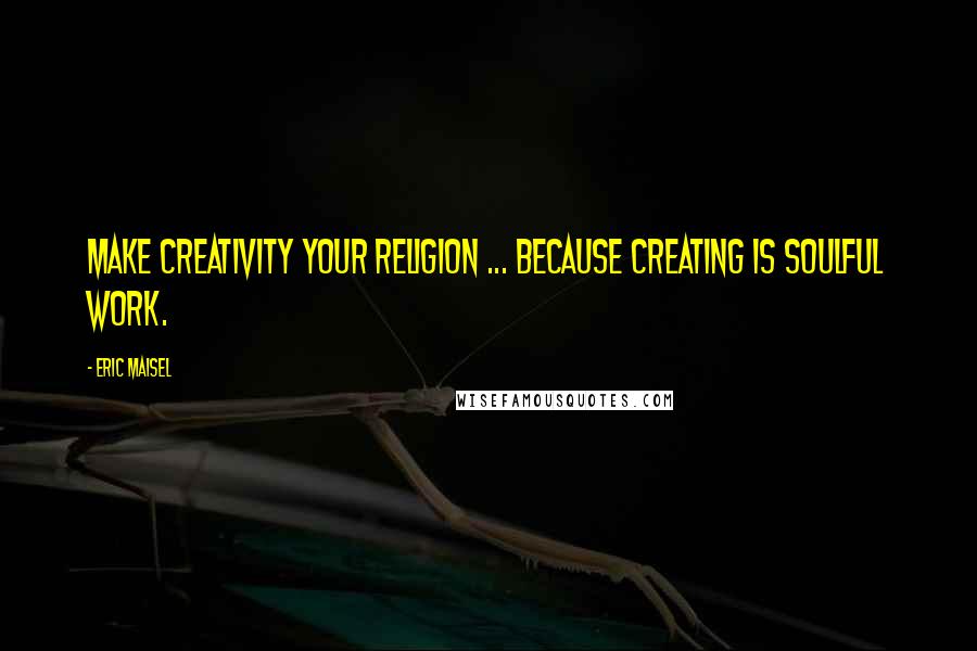 Eric Maisel Quotes: Make creativity your religion ... because creating is soulful work.