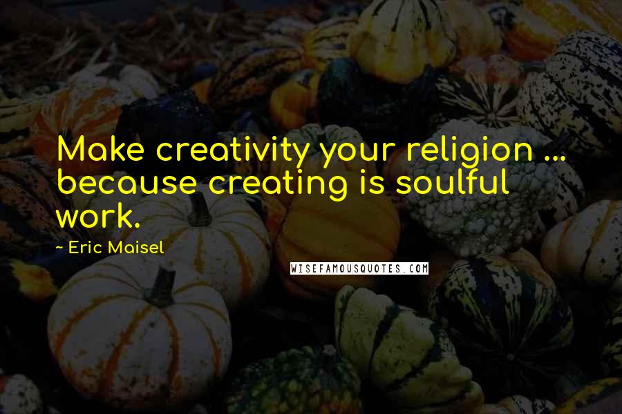 Eric Maisel Quotes: Make creativity your religion ... because creating is soulful work.