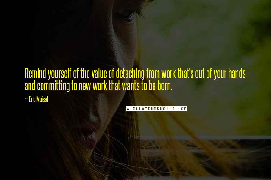 Eric Maisel Quotes: Remind yourself of the value of detaching from work that's out of your hands and committing to new work that wants to be born.