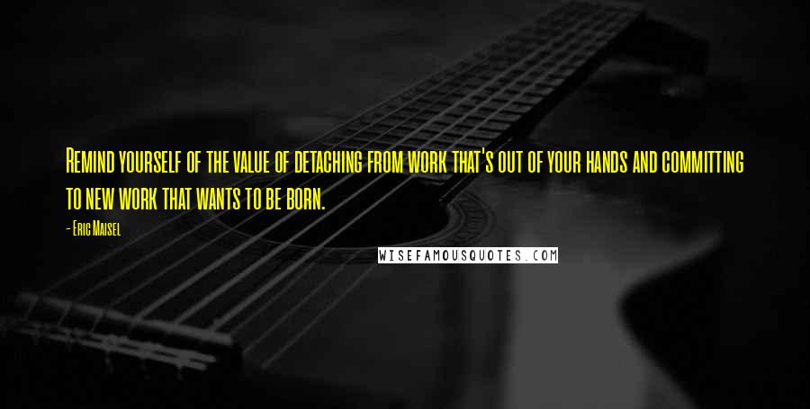 Eric Maisel Quotes: Remind yourself of the value of detaching from work that's out of your hands and committing to new work that wants to be born.