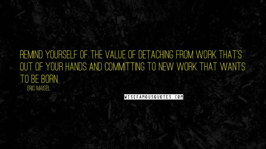 Eric Maisel Quotes: Remind yourself of the value of detaching from work that's out of your hands and committing to new work that wants to be born.
