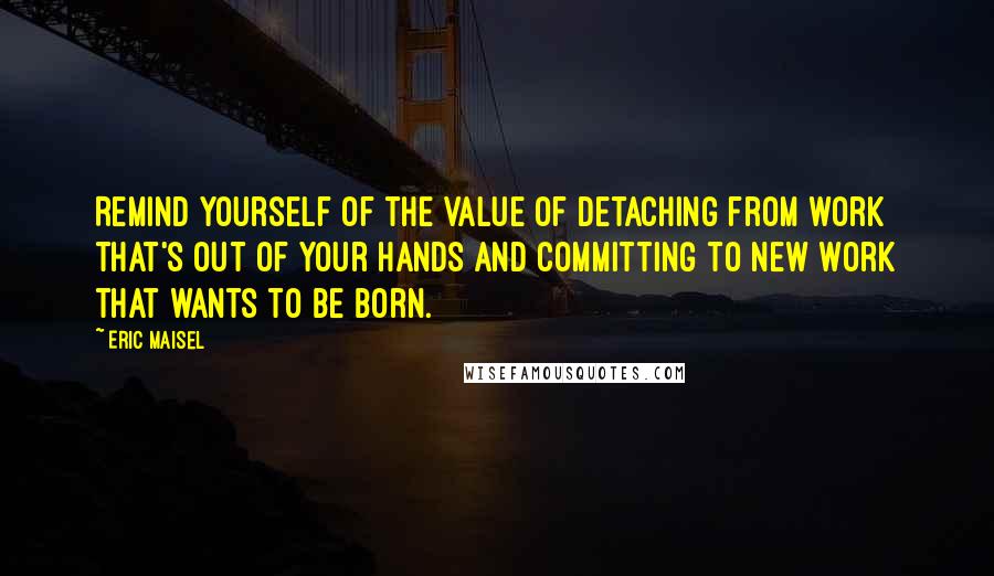 Eric Maisel Quotes: Remind yourself of the value of detaching from work that's out of your hands and committing to new work that wants to be born.