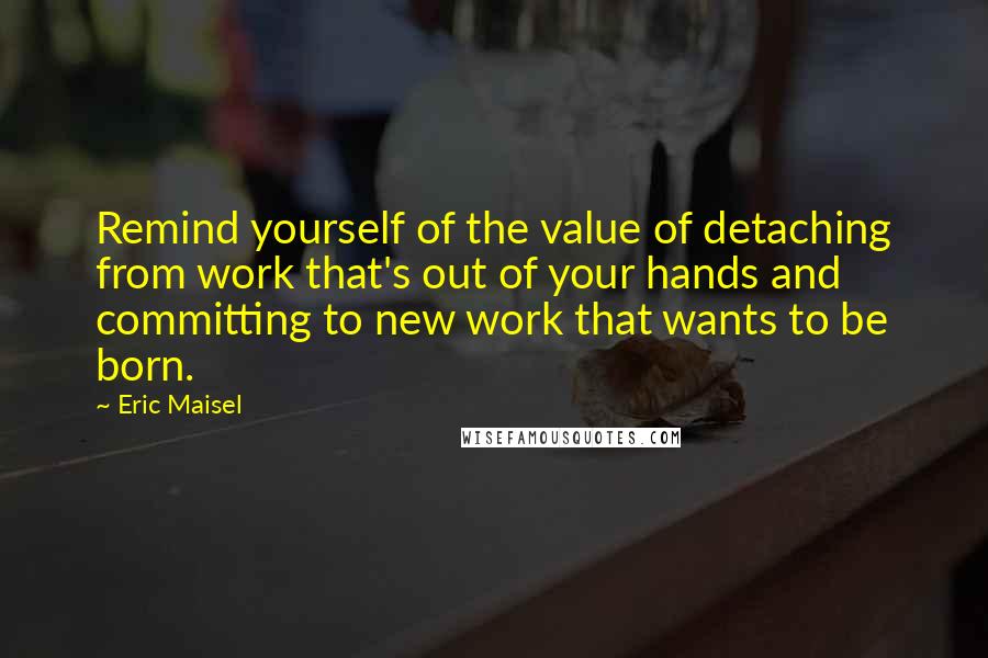 Eric Maisel Quotes: Remind yourself of the value of detaching from work that's out of your hands and committing to new work that wants to be born.
