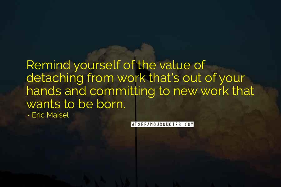 Eric Maisel Quotes: Remind yourself of the value of detaching from work that's out of your hands and committing to new work that wants to be born.