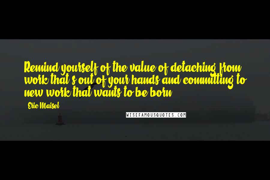 Eric Maisel Quotes: Remind yourself of the value of detaching from work that's out of your hands and committing to new work that wants to be born.