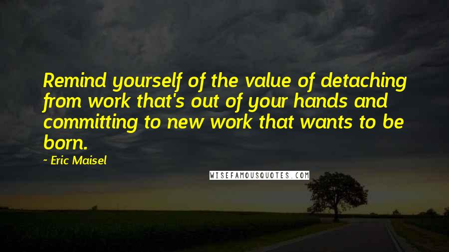 Eric Maisel Quotes: Remind yourself of the value of detaching from work that's out of your hands and committing to new work that wants to be born.