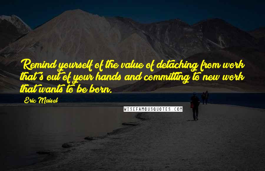 Eric Maisel Quotes: Remind yourself of the value of detaching from work that's out of your hands and committing to new work that wants to be born.