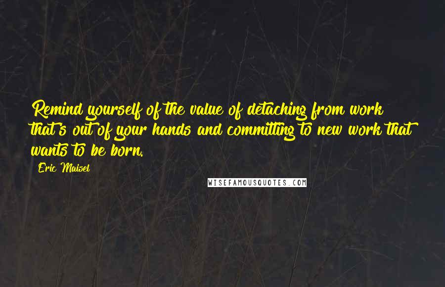 Eric Maisel Quotes: Remind yourself of the value of detaching from work that's out of your hands and committing to new work that wants to be born.