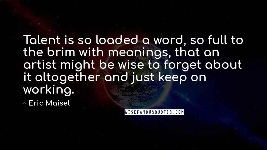 Eric Maisel Quotes: Talent is so loaded a word, so full to the brim with meanings, that an artist might be wise to forget about it altogether and just keep on working.