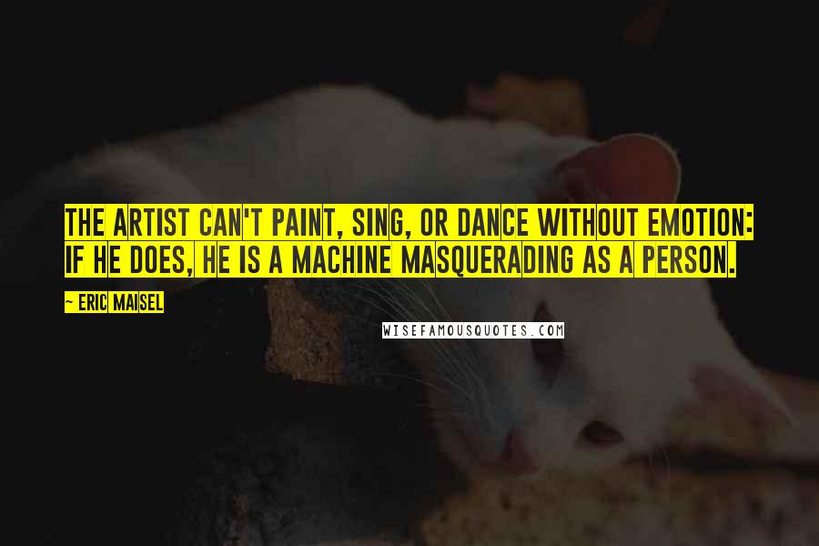 Eric Maisel Quotes: The artist can't paint, sing, or dance without emotion: if he does, he is a machine masquerading as a person.
