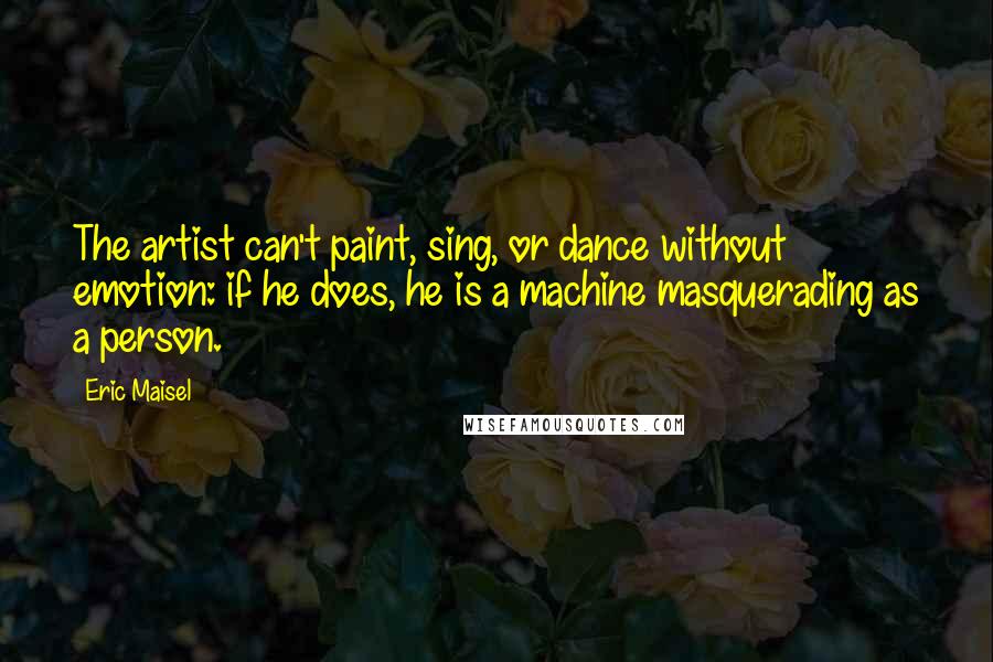 Eric Maisel Quotes: The artist can't paint, sing, or dance without emotion: if he does, he is a machine masquerading as a person.