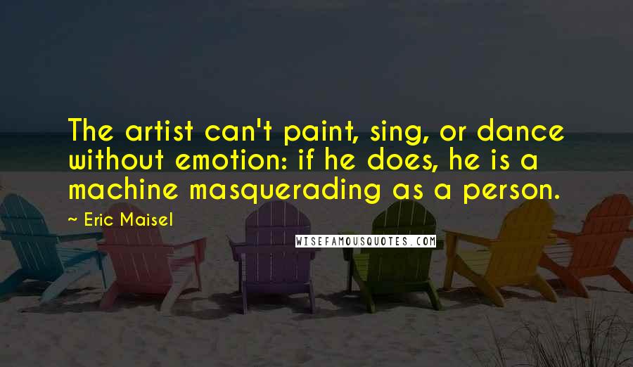 Eric Maisel Quotes: The artist can't paint, sing, or dance without emotion: if he does, he is a machine masquerading as a person.