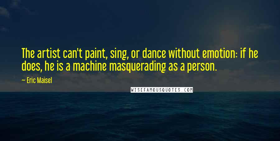Eric Maisel Quotes: The artist can't paint, sing, or dance without emotion: if he does, he is a machine masquerading as a person.