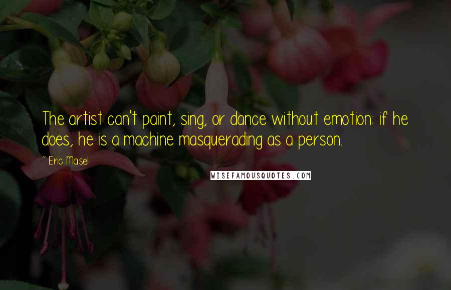 Eric Maisel Quotes: The artist can't paint, sing, or dance without emotion: if he does, he is a machine masquerading as a person.