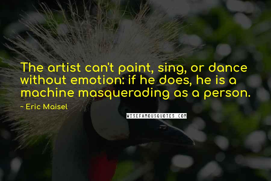 Eric Maisel Quotes: The artist can't paint, sing, or dance without emotion: if he does, he is a machine masquerading as a person.