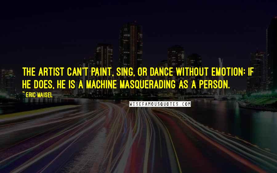 Eric Maisel Quotes: The artist can't paint, sing, or dance without emotion: if he does, he is a machine masquerading as a person.