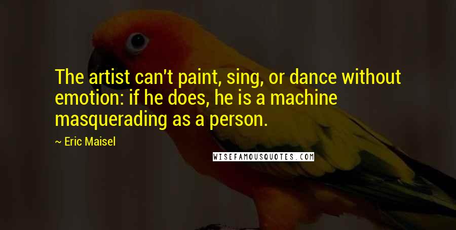 Eric Maisel Quotes: The artist can't paint, sing, or dance without emotion: if he does, he is a machine masquerading as a person.