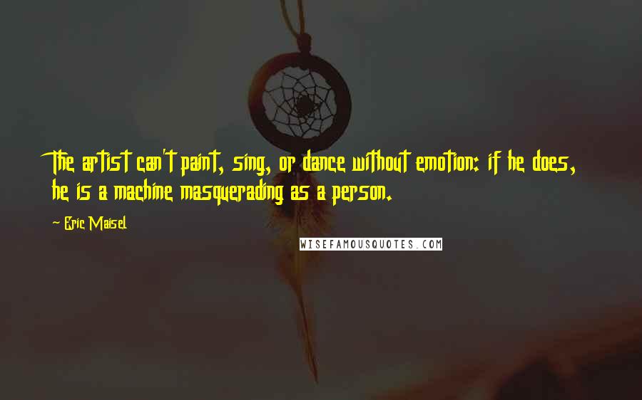 Eric Maisel Quotes: The artist can't paint, sing, or dance without emotion: if he does, he is a machine masquerading as a person.