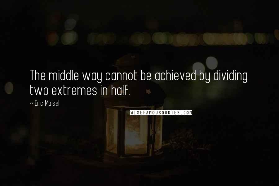 Eric Maisel Quotes: The middle way cannot be achieved by dividing two extremes in half.