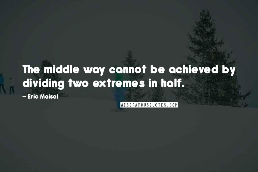Eric Maisel Quotes: The middle way cannot be achieved by dividing two extremes in half.