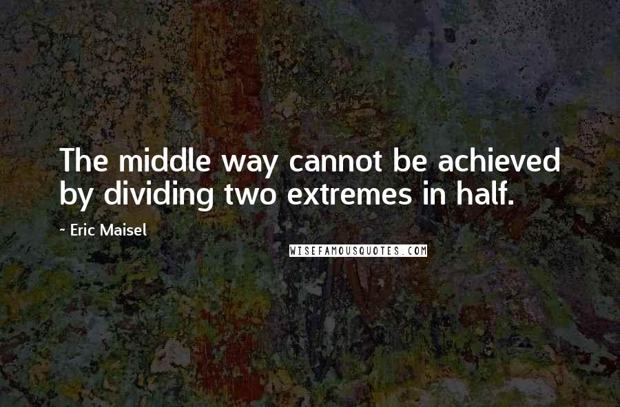 Eric Maisel Quotes: The middle way cannot be achieved by dividing two extremes in half.