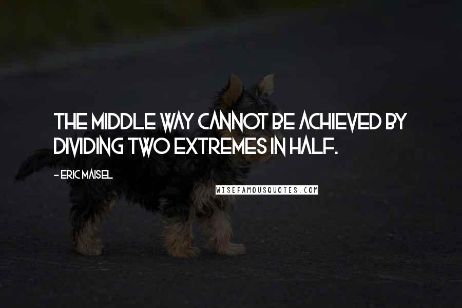 Eric Maisel Quotes: The middle way cannot be achieved by dividing two extremes in half.