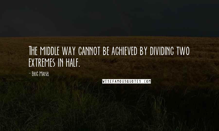Eric Maisel Quotes: The middle way cannot be achieved by dividing two extremes in half.
