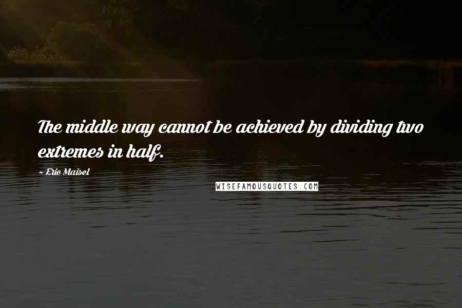 Eric Maisel Quotes: The middle way cannot be achieved by dividing two extremes in half.