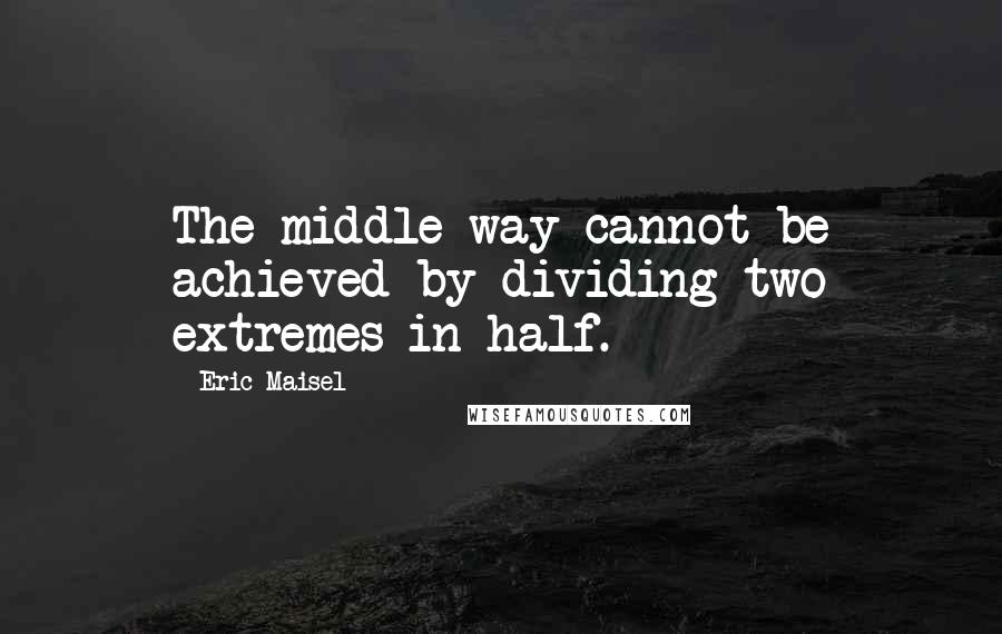 Eric Maisel Quotes: The middle way cannot be achieved by dividing two extremes in half.
