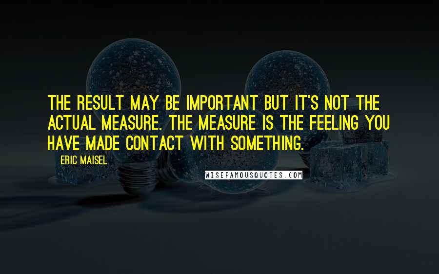 Eric Maisel Quotes: The result may be important but it's not the actual measure. The measure is the feeling you have made contact with something.