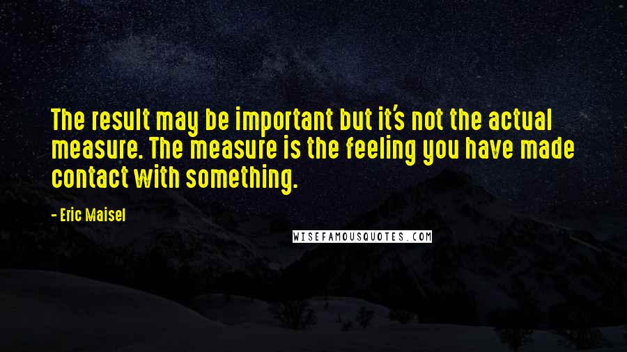 Eric Maisel Quotes: The result may be important but it's not the actual measure. The measure is the feeling you have made contact with something.