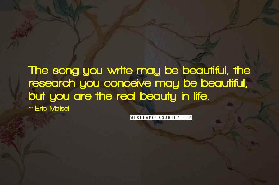 Eric Maisel Quotes: The song you write may be beautiful, the research you conceive may be beautiful, but you are the real beauty in life.