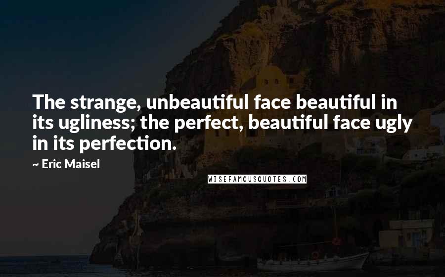 Eric Maisel Quotes: The strange, unbeautiful face beautiful in its ugliness; the perfect, beautiful face ugly in its perfection.