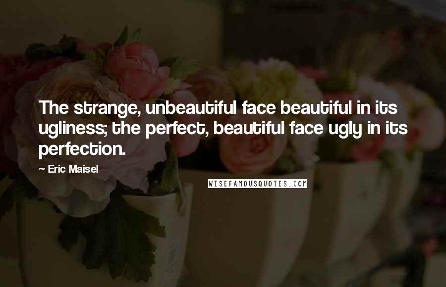 Eric Maisel Quotes: The strange, unbeautiful face beautiful in its ugliness; the perfect, beautiful face ugly in its perfection.