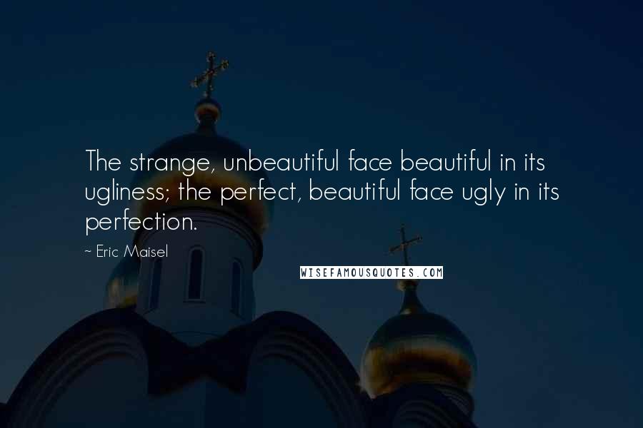 Eric Maisel Quotes: The strange, unbeautiful face beautiful in its ugliness; the perfect, beautiful face ugly in its perfection.