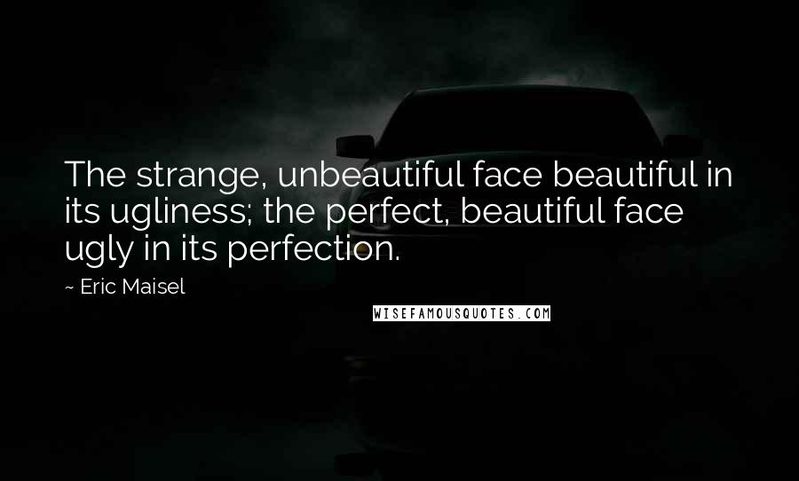 Eric Maisel Quotes: The strange, unbeautiful face beautiful in its ugliness; the perfect, beautiful face ugly in its perfection.