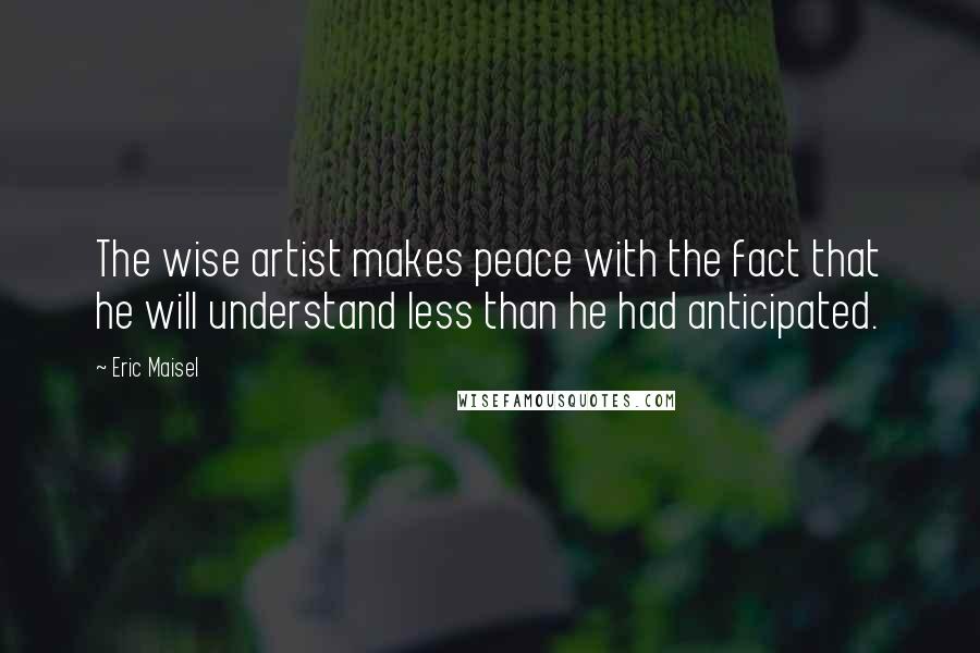 Eric Maisel Quotes: The wise artist makes peace with the fact that he will understand less than he had anticipated.