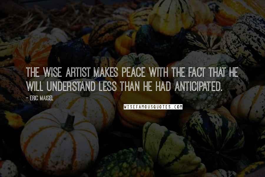 Eric Maisel Quotes: The wise artist makes peace with the fact that he will understand less than he had anticipated.