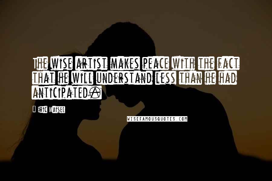 Eric Maisel Quotes: The wise artist makes peace with the fact that he will understand less than he had anticipated.