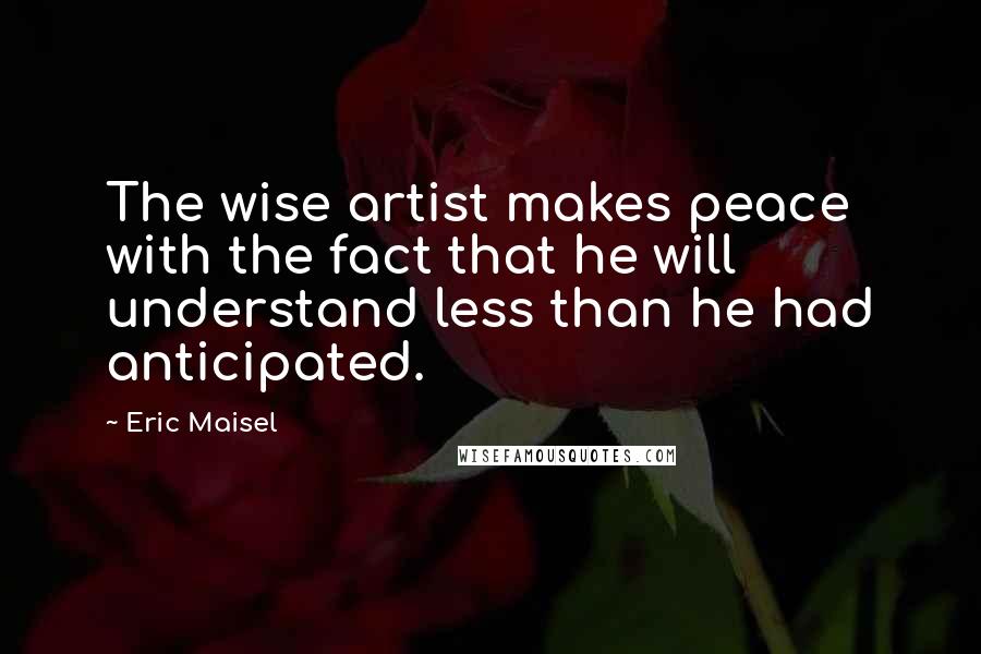 Eric Maisel Quotes: The wise artist makes peace with the fact that he will understand less than he had anticipated.