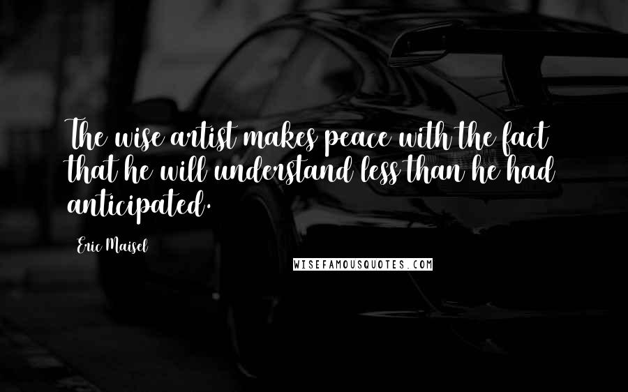 Eric Maisel Quotes: The wise artist makes peace with the fact that he will understand less than he had anticipated.