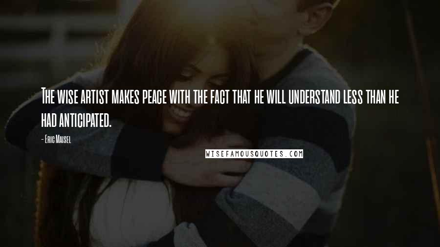 Eric Maisel Quotes: The wise artist makes peace with the fact that he will understand less than he had anticipated.