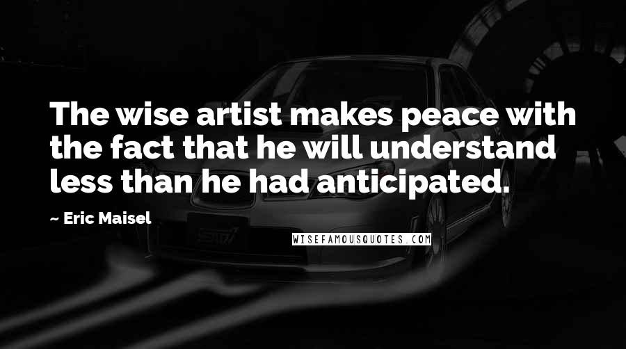 Eric Maisel Quotes: The wise artist makes peace with the fact that he will understand less than he had anticipated.