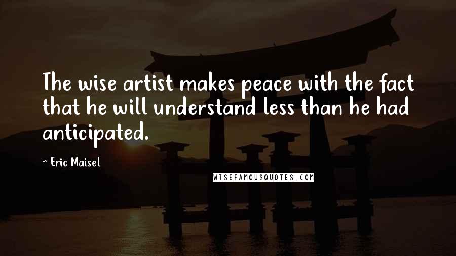 Eric Maisel Quotes: The wise artist makes peace with the fact that he will understand less than he had anticipated.