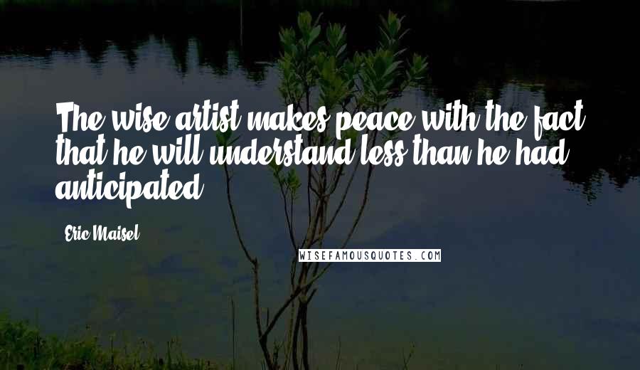 Eric Maisel Quotes: The wise artist makes peace with the fact that he will understand less than he had anticipated.