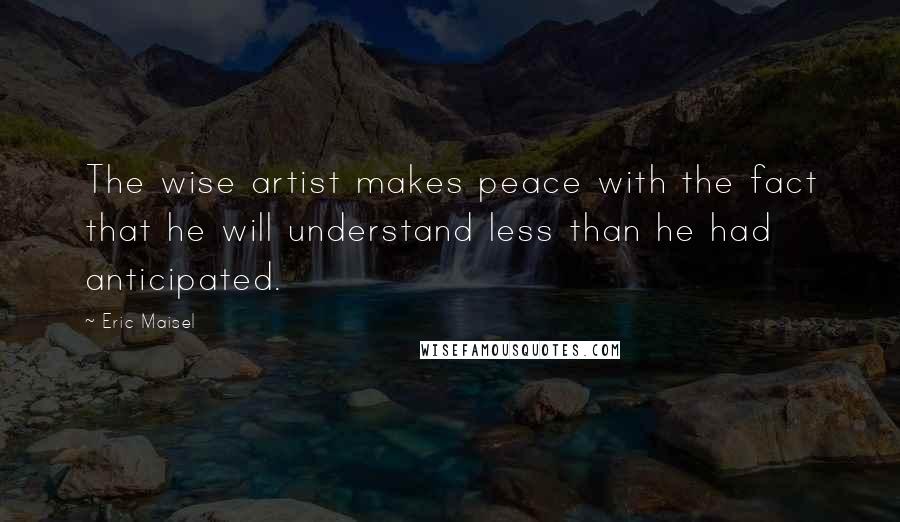 Eric Maisel Quotes: The wise artist makes peace with the fact that he will understand less than he had anticipated.