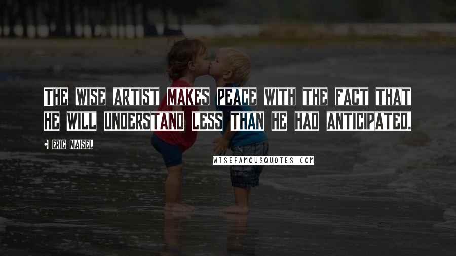 Eric Maisel Quotes: The wise artist makes peace with the fact that he will understand less than he had anticipated.