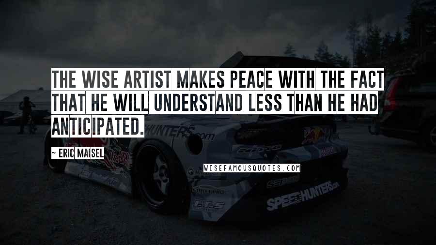 Eric Maisel Quotes: The wise artist makes peace with the fact that he will understand less than he had anticipated.